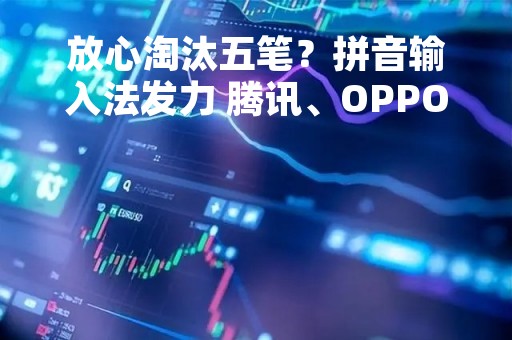 放心淘汰五笔？拼音输入法发力 腾讯、OPPO等补上最后一环：生僻字字体包