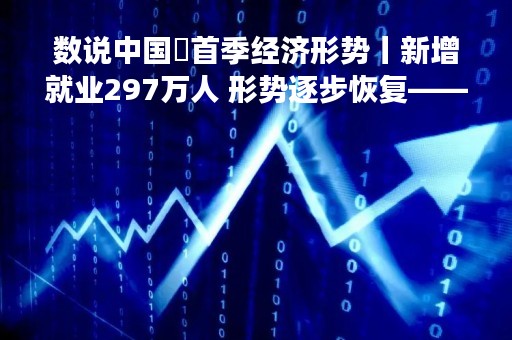 数说中国・首季经济形势丨新增就业297万人 形势逐步恢复――人社部解读一季度就业情况