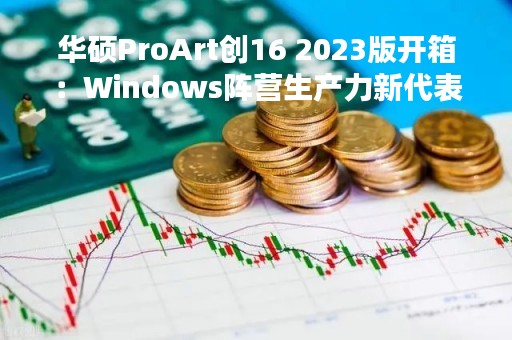 华硕ProArt创16 2023版开箱：Windows阵营生产力新代表