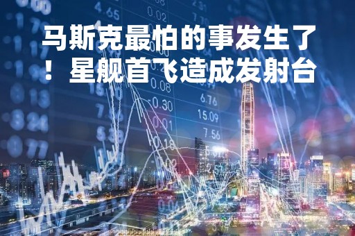 马斯克最怕的事发生了！星舰首飞造成发射台损坏 需要数月修复