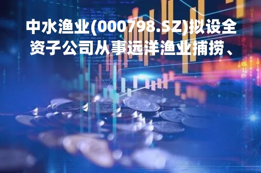 中水渔业(000798.SZ)拟设全资子公司从事远洋渔业捕捞、生产加工等业务