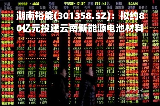 湖南裕能(301358.SZ)：拟约80亿元投建云南新能源电池材料生产基地二期项目