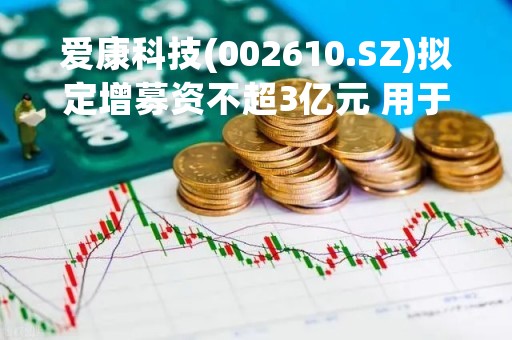 爱康科技(002610.SZ)拟定增募资不超3亿元 用于高效异质结光伏电池建设项目