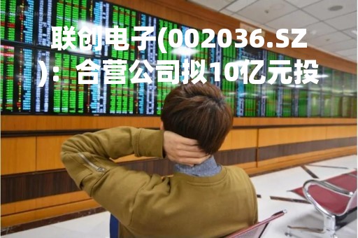 联创电子(002036.SZ)：合营公司拟10亿元投资实施新型智能家电显示集成产品项目