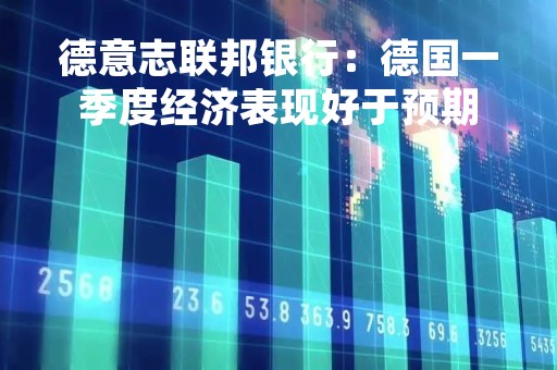 德意志联邦银行：德国一季度经济表现好于预期