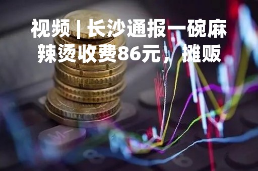 视频 | 长沙通报一碗麻辣烫收费86元，摊贩非法设摊，未明码标价被处罚