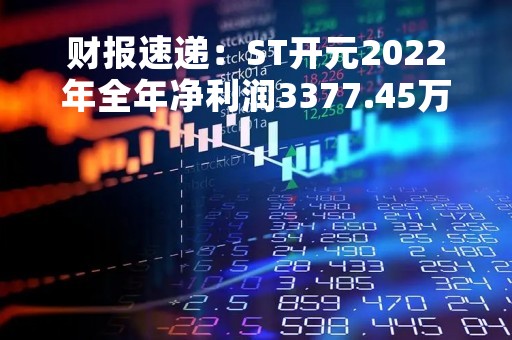 财报速递：ST开元2022年全年净利润3377.45万元，总体财务状况一般