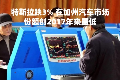 特斯拉跌3% 在加州汽车市场份额创2017年来最低