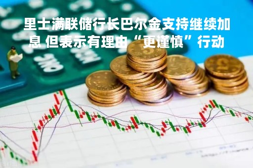 里士满联储行长巴尔金支持继续加息 但表示有理由“更谨慎”行动