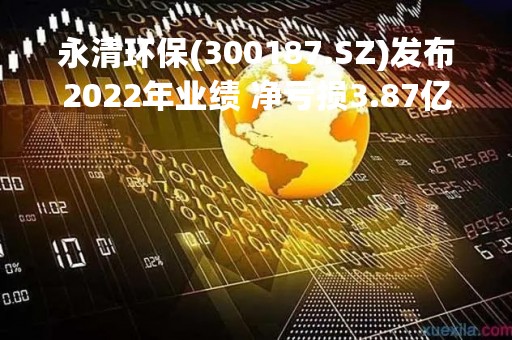 永清环保(300187.SZ)发布2022年业绩 净亏损3.87亿元 同比由盈转亏