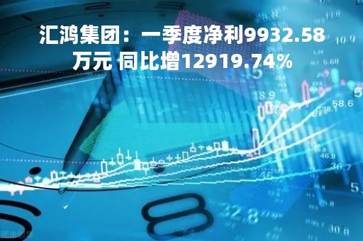 汇鸿集团：一季度净利9932.58万元 同比增12919.74%