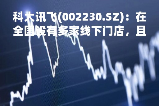 科大讯飞(002230.SZ)：在全国设有多家线下门店，且持续更新