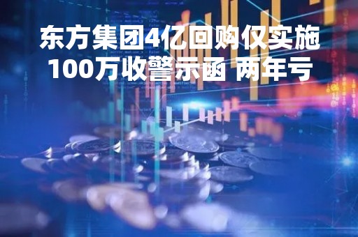 东方集团4亿回购仅实施100万收警示函 两年亏超23亿推进关联资产并购自救