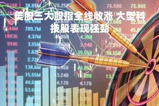 美股三大股指全线收涨 大型科技股表现强劲
