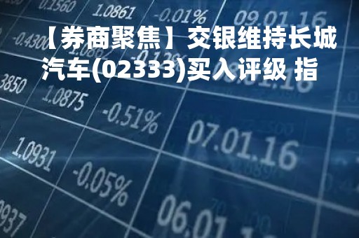 【券商聚焦】交银维持长城汽车(02333)买入评级 指首季短期利润承压已大致反映于股价