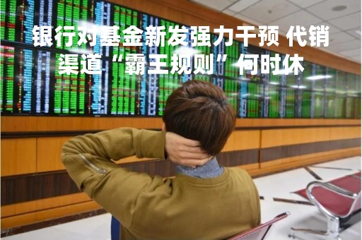 银行对基金新发强力干预 代销渠道“霸王规则”何时休