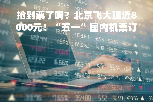 抢到票了吗？北京飞大理近8000元！“五一”国内机票订单量暴涨800%