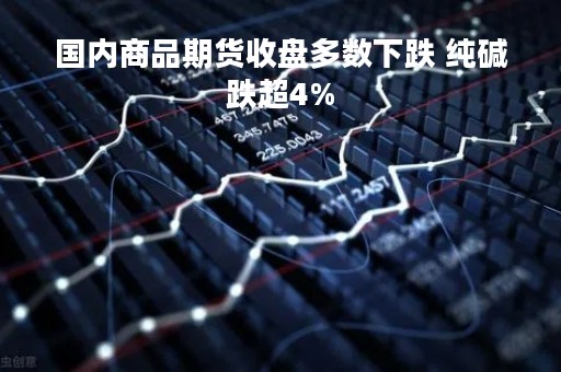 国内商品期货收盘多数下跌 纯碱跌超4%