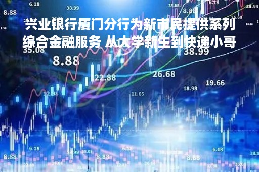 兴业银行厦门分行为新市民提供系列综合金融服务 从大学新生到快递小哥，通通服务到位