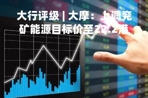 大行评级 | 大摩：上调兖矿能源目标价至22.2港元 评级“减持”
