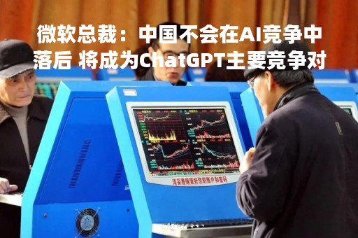 微软总裁：中国不会在AI竞争中落后 将成为ChatGPT主要竞争对手
