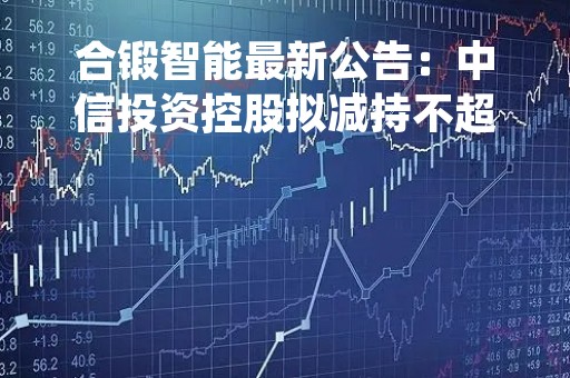 合锻智能最新公告：中信投资控股拟减持不超过1%