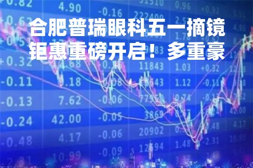 合肥普瑞眼科五一摘镜钜惠重磅开启！多重豪礼限时领取~