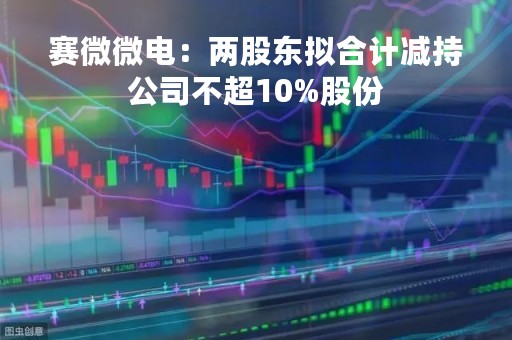 赛微微电：两股东拟合计减持公司不超10%股份