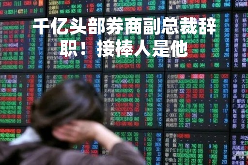 千亿头部券商副总裁辞职！接棒人是他
