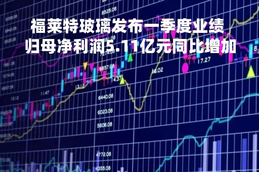 福莱特玻璃发布一季度业绩 归母净利润5.11亿元同比增加17.11%