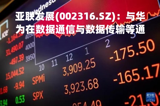 亚联发展(002316.SZ)：与华为在数据通信与数据传输等通信产品上持续合作