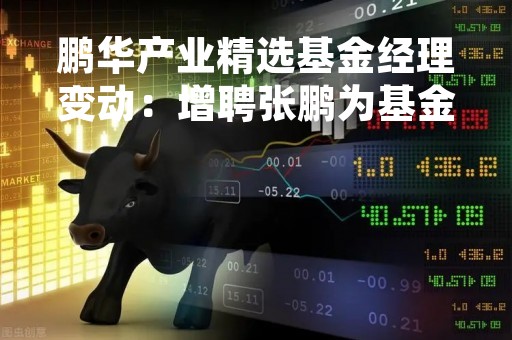 鹏华产业精选基金经理变动：增聘张鹏为基金经理
