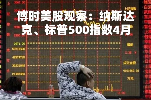 博时美股观察：纳斯达克、标普500指数4月17日-21日小幅下跌 加息预期仍从银行业危机中修复回温
