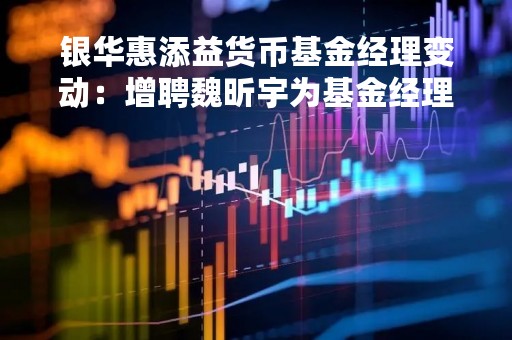 银华惠添益货币基金经理变动：增聘魏昕宇为基金经理