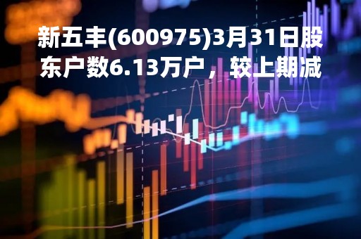 新五丰(600975)3月31日股东户数6.13万户，较上期减少18.09%
