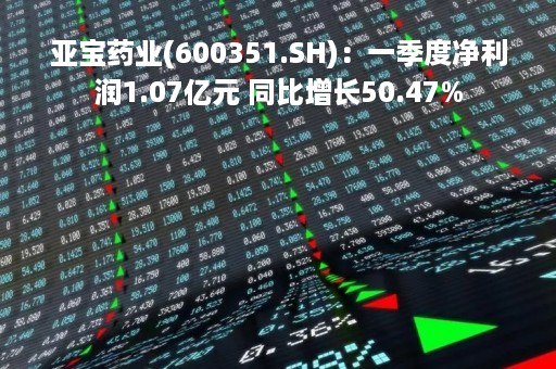 亚宝药业(600351.SH)：一季度净利润1.07亿元 同比增长50.47%