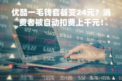 优酷一毛钱套餐变24元？消费者被自动扣费上千元！