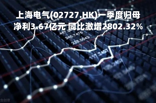 上海电气(02727.HK)一季度归母净利3.67亿元 同比激增2802.32%