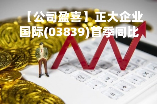【公司盈喜】正大企业国际(03839)首季同比亏转盈200万美元