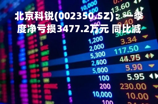 北京科锐(002350.SZ)：一季度净亏损3477.2万元 同比减亏