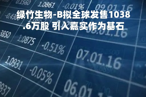 绿竹生物-B拟全球发售1038.6万股 引入嘉实作为基石