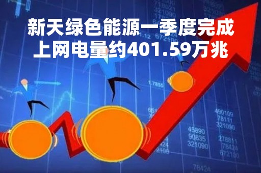 新天绿色能源一季度完成上网电量约401.59万兆瓦时 同比增加3.75%