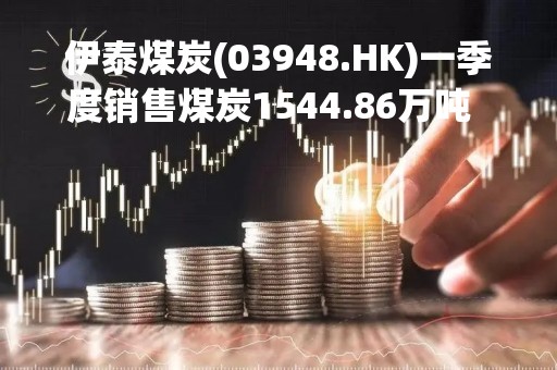 伊泰煤炭(03948.HK)一季度销售煤炭1544.86万吨  同比减少10.79%