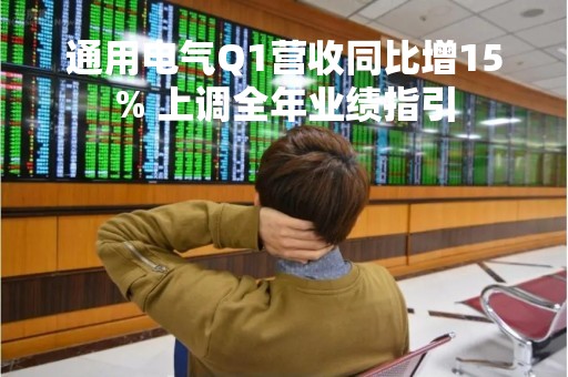 通用电气Q1营收同比增15% 上调全年业绩指引