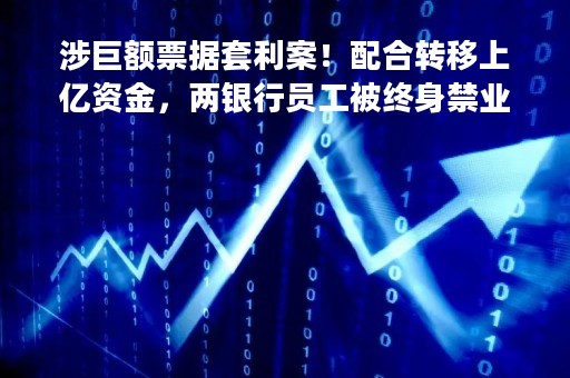 涉巨额票据套利案！配合转移上亿资金，两银行员工被终身禁业