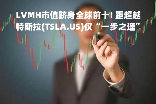 LVMH市值跻身全球前十! 距超越特斯拉(TSLA.US)仅“一步之遥”