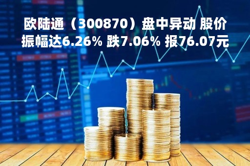 欧陆通（300870）盘中异动 股价振幅达6.26% 跌7.06% 报76.07元（04-25）
