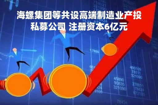 海螺集团等共设高端制造业产投私募公司 注册资本6亿元