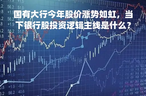 国有大行今年股价涨势如虹，当下银行股投资逻辑主线是什么？