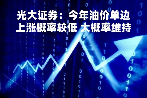 光大证券：今年油价单边上涨概率较低 大概率维持高位震荡
